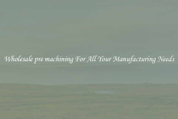 Wholesale pre machining For All Your Manufacturing Needs